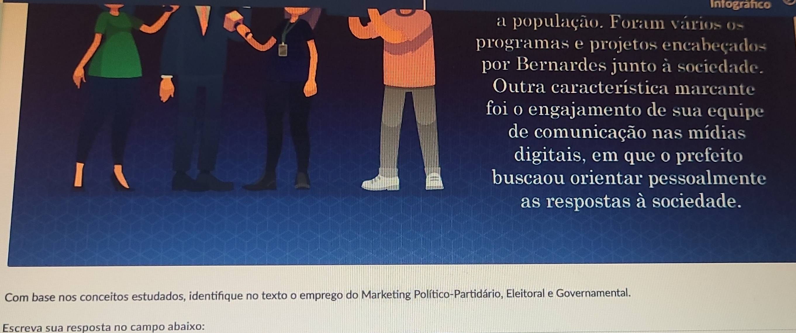 Intografico 
a população. Foram vários os 
programas e projetos encabeçados 
por Bernardes junto à sociedade. 
Outra característica marcante 
foi o engajamento de sua equipe 
de comunicação nas mídias 
digitais, em que o prefeito 
buscaou orientar pessoalmente 
as respostas à sociedade. 
Com base nos conceitos estudados, identifique no texto o emprego do Marketing Político-Partidário, Eleitoral e Governamental. 
Escreva sua resposta no campo abaixo: