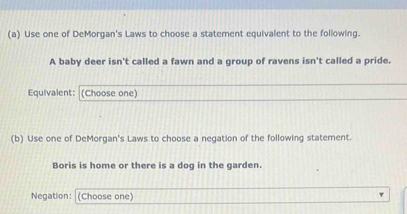 Use one of DeMorgan's Laws to choose a statement equivalent to the following. 
A baby deer isn't called a fawn and a group of ravens isn't called a pride. 
Equivalent: (Choose one) 
(b) Use one of DeMorgan's Laws to choose a negation of the following statement. 
Boris is home or there is a dog in the garden. 
Negation: (Choose one)