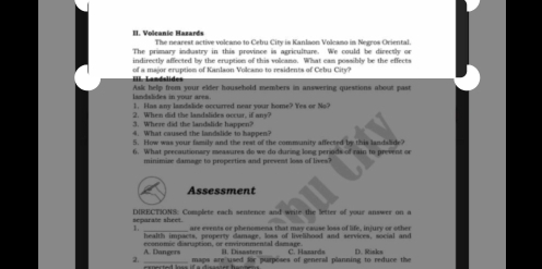 Voleanic Hazards The nearest active volcano to Cebu City is Kanlaon Volcamo in Negros Oriental.
The primary industry in this province is agriculture. We could be directly or
indirectly affected by the eruption of this volcano. What cam possibly be the effects
of a major eruption of Kanlaon Volcano to residents of Cebu City?
landslides in your area. Askk help from your elder household members in answering questions about past
1. Has any landslide occurred near your home? Yes or No?
2. When did the landslides occur, if amy?
3. Where did the landalide happen?
W a t ca use th a d l o a n 
5. How was your family and the rest of the community affected by this landalide?
6. What peecautionary measures do we do during long periods of rain to prevent or
minimire damage to properties and prevent loss of lives?
Assessment
separate sheet. DIRECTIONS: Complete each sentence and weire the letter of your answer on a
1. are events or phenomena that may cause loss of life, injury or other
health impacts, property damage, loss of livelihood and services, social and
A. Dangers econnmic disnention, or emómnmental demare H. Disastern C. Hazard=
2. _maps are used for purposes of general planning to reduce the D. Risks