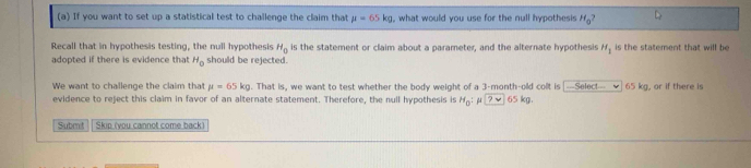 If you want to set up a statistical test to challenge the claim that mu =65kg what would you use for the null hypothesis H_0^(Recall that in hypothesis testing, the null hypothesis H_0) is the statement or claim about a parameter, and the alternate hypothesis H_1 is the statement that will be 
adopted if there is evidence that H_0 should be rejected. 
We want to challenge the claim that mu =65kg. That is, we want to test whether the body weight of a 3-month -olld collt is [--Selec!--_✔] 65 kg, or if there is 
evidence to reject this claim in favor of an alternate statement. Therefore, the null hypothesis is H_0 : μ ?vee 65 kg. 
Submit Skip (you cannot come back)