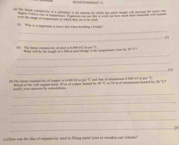 QUESTIONSHEET 11 
(a) The linear expansivity of a substance is the amount by which one metre fength will increase for every one 
degree Celsiux rise in temperature. Engineers can use this to work out how much their materials will expand 
over the range of temperature in which they are to be used. 
(i) Why is it important to know this when building a bridge? 
_ 
_.[2] 
(ii) The linear expansivity of steel is 0.000 012 m per°C
_ 
What will be the length of a 500 m steel bridge if the temperature rises by 50°C7
_ 
_[3] 
(b)The linear expansivity of copper is 0.000.02mper°C and that of aluminium 0.000 03 m per°C. 
Which of the will expand most, 50 m of copper heated by 40°C or 50 m of aluminium heated by 30°C
Justify your answers by calculations. 
_ 
_ 
_ 
_ 
_[4] 
(c) How was the idea of expansivity used in fitting metal tyres to wooden cart wheels?