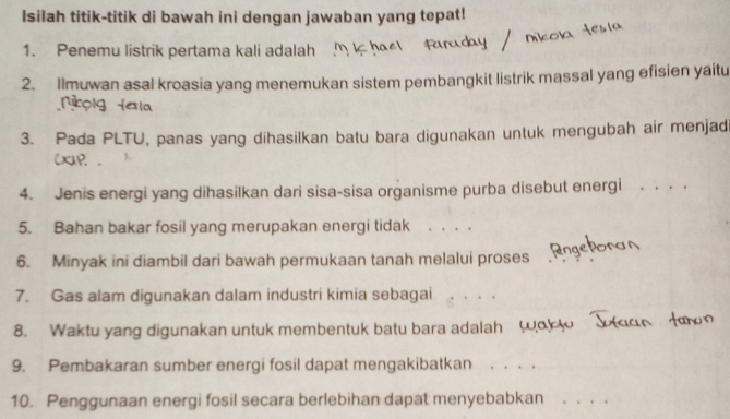 Isilah titik-titik di bawah ini dengan jawaban yang tepat! 
1. Penemu listrik pertama kali adalah 
2. Ilmuwan asal kroasia yang menemukan sistem pembangkit listrik massal yang efisien yaitu 
3. Pada PLTU, panas yang dihasilkan batu bara digunakan untuk mengubah air menjadi 
CxaP. 
4. Jenis energi yang dihasilkan dari sisa-sisa organisme purba disebut energi 
5. Bahan bakar fosil yang merupakan energi tidak . . 、 
6. Minyak ini diambil dari bawah permukaan tanah melalui proses 
7. Gas alam digunakan dalam industri kimia sebagai 
_ 
8. Waktu yang digunakan untuk membentuk batu bara adalah w 
9. Pembakaran sumber energi fosil dapat mengakibatkan ._ 
10. Penggunaan energi fosil secara berlebihan dapat menyebabkan_