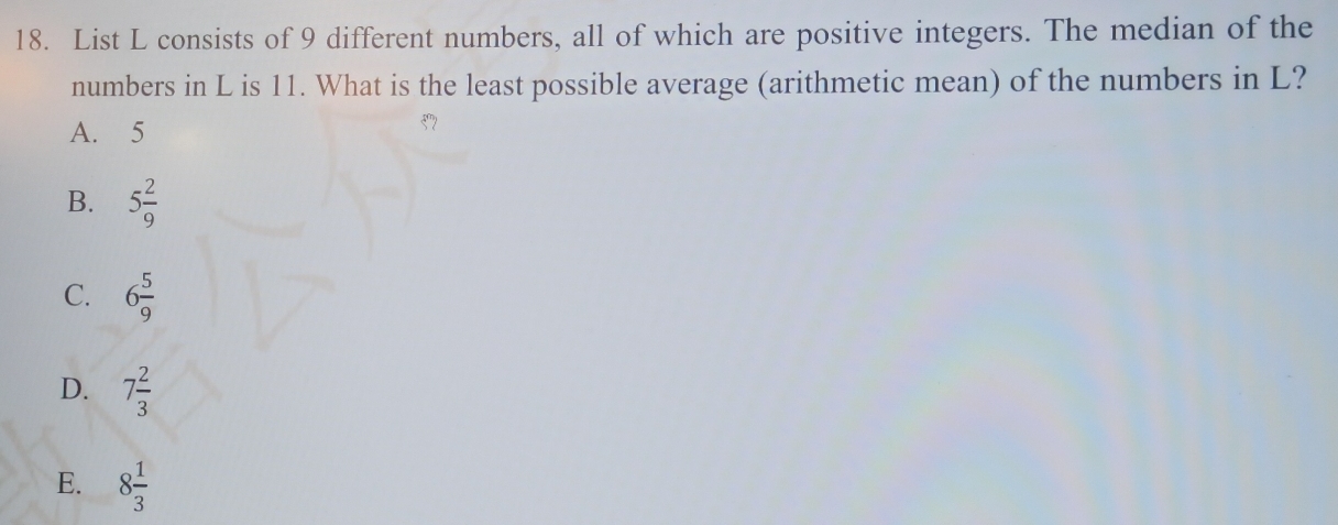 List L consists of 9 different numbers, all of which are positive integers. The median of the
numbers in L is 11. What is the least possible average (arithmetic mean) of the numbers in L?
A. 5
B. 5 2/9 
C. 6 5/9 
D. 7 2/3 
E. 8 1/3 