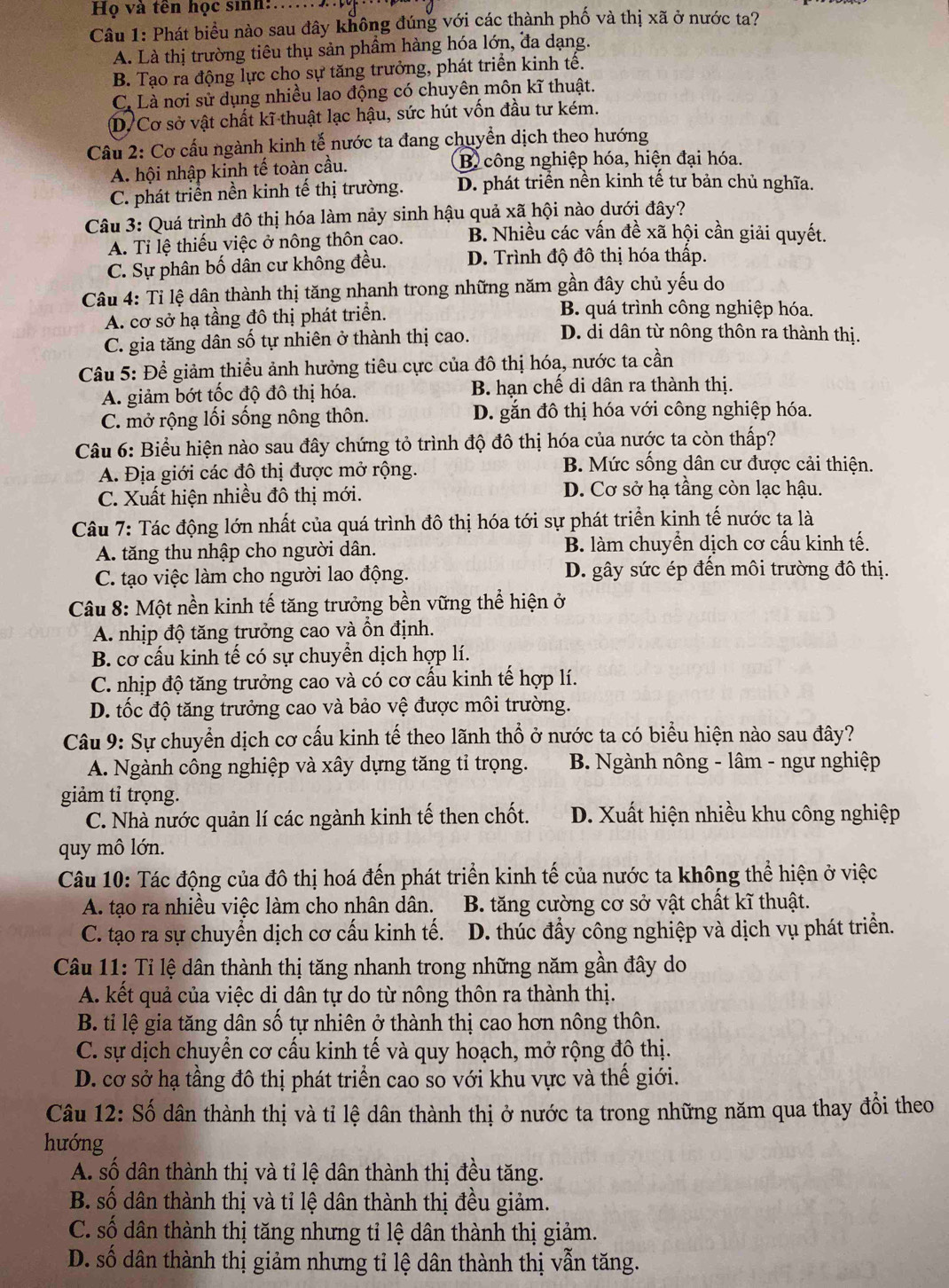 Họ và tên học sinh:…
Câu 1: Phát biểu nào sau đây không đúng với các thành phố và thị xã ở nước ta?
A. Là thị trường tiêu thụ sản phầm hàng hóa lớn, đa dạng.
B. Tạo ra động lực cho sự tăng trưởng, phát triển kinh tế.
C. Là nơi sử dụng nhiều lao động có chuyên môn kĩ thuật.
D. Cơ sở vật chất kĩ thuật lạc hậu, sức hút vốn đầu tư kém.
Câu 2: Cơ cấu ngành kinh tế nước ta đang chuyển dịch theo hướng
A. hội nhập kinh tế toàn cầu. B công nghiệp hóa, hiện đại hóa.
C. phát triển nền kinh tế thị trường. D. phát triển nền kinh tế tư bản chủ nghĩa.
Câu 3: Quá trình đô thị hóa làm nảy sinh hậu quả xã hội nào dưới đây?
A. Ti lệ thiếu việc ở nông thôn cao. B. Nhiều các vấn đề xã hội cần giải quyết.
C. Sự phân bố dân cư không đều. D. Trình độ đô thị hóa thấp.
Câu 4: Tỉ lệ dân thành thị tăng nhanh trong những năm gần đây chủ yếu do
A. cơ sở hạ tầng đô thị phát triển.
B. quá trình công nghiệp hóa.
C. gia tăng dân số tự nhiên ở thành thị cao. D. di dân từ nông thôn ra thành thị.
Câu 5: Để giảm thiều ảnh hưởng tiêu cực của đô thị hóa, nước ta cần
A. giảm bớt tốc độ đô thị hóa. B. hạn chế di dân ra thành thị.
C. mở rộng lối sống nông thôn. D. gắn đô thị hóa với công nghiệp hóa.
Câu 6: Biểu hiện nào sau đây chứng tỏ trình độ đô thị hóa của nước ta còn thấp?
A. Địa giới các đô thị được mở rộng.
B. Mức sống dân cư được cải thiện.
C. Xuất hiện nhiều đô thị mới. D. Cơ sở hạ tầng còn lạc hậu.
Câu 7: Tác động lớn nhất của quá trình đô thị hóa tới sự phát triển kinh tế nước ta là
A. tăng thu nhập cho người dân. B. làm chuyển dịch cơ cấu kinh tế.
C. tạo việc làm cho người lao động. D. gây sức ép đến môi trường đô thị.
Câu 8: Một nền kinh tế tăng trưởng bền vững thể hiện ở
A. nhịp độ tăng trưởng cao và ổn định.
B. cơ cấu kinh tế có sự chuyền dịch hợp lí.
C. nhịp độ tăng trưởng cao và có cơ cấu kinh tế hợp lí.
D. tốc độ tăng trưởng cao và bảo vệ được môi trường.
Câu 9: Sự chuyển dịch cơ cấu kinh tế theo lãnh thổ ở nước ta có biểu hiện nào sau đây?
A. Ngành công nghiệp và xây dựng tăng tỉ trọng.  B. Ngành nông - lâm - ngư nghiệp
giảm tỉ trọng.
C. Nhà nước quản lí các ngành kinh tế then chốt. D. Xuất hiện nhiều khu công nghiệp
quy mô lớn.
Câu 10: Tác động của đô thị hoá đến phát triển kinh tế của nước ta không thể hiện ở việc
A. tạo ra nhiều việc làm cho nhân dân. B. tăng cường cơ sở vật chất kĩ thuật.
C. tạo ra sự chuyển dịch cơ cấu kinh tế. D. thúc đẩy công nghiệp và dịch vụ phát triển.
Câu 11: Tỉ lệ dân thành thị tăng nhanh trong những năm gần đây do
A. kết quả của việc di dân tự do từ nông thôn ra thành thị.
B. tỉ lệ gia tăng dân số tự nhiên ở thành thị cao hơn nông thôn.
C. sự dịch chuyển cơ cấu kinh tế và quy hoạch, mở rộng đô thị.
D. cơ sở hạ tầng đô thị phát triển cao so với khu vực và thể giới.
Câu 12: Số dân thành thị và tỉ lệ dân thành thị ở nước ta trong những năm qua thay đổi theo
hướng
A. số dân thành thị và tỉ lệ dân thành thị đều tăng.
B. số dân thành thị và tỉ lệ dân thành thị đều giảm.
C. số dân thành thị tăng nhưng tỉ lệ dân thành thị giảm.
D. số dân thành thị giảm nhưng tỉ lệ dân thành thị vẫn tăng.