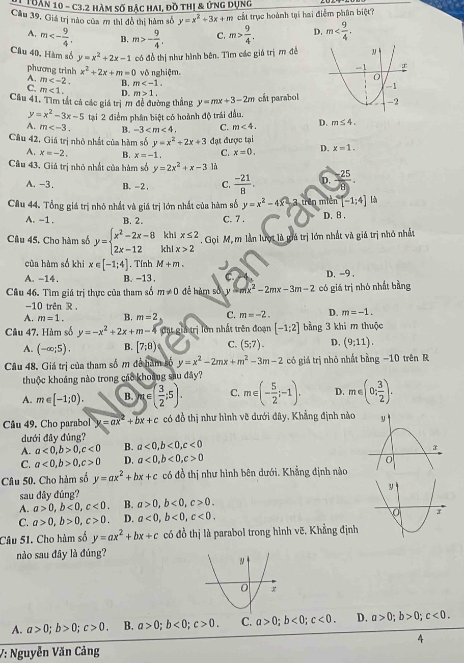 Toàn 10 - C3.2 hàm số bậc HAI, đồ thị & ứng dụng
Câu 39, Giá trị nào của m thì đồ thị hàm số y=x^2+3x+m cắt trục hoành tại hai điểm phân biệt?
A. m<- 9/4 . B. m>- 9/4 . C. m> 9/4 .
D. m
Câu 40. Hàm số y=x^2+2x-1 có đồ thị như hình bên. Tìm các giá trị m đề
phương trình x^2+2x+m=0 vô nghiệm.
A. m B. m
C. m<1.
D. m>1.
Câu 41. Tìm tất cả các giá trịm đề đường thẳng y=mx+3-2m cắt parabol
y=x^2-3x-5 tại 2 điểm phân biệt có hoành độ trái đấu.
A. m B. -3 C. m<4.
D. m≤ 4.
Câu 42. Giá trị nhỏ nhất của hàm số y=x^2+2x+3 đạt được tại
A. x=-2. B. x=-1
C. x=0.
D. x=1.
Câu 43. Giá trị nhỏ nhất của hàm số y=2x^2+x-3 là
A. -3. B. -2 .
D.
C.  (-21)/8 .  (-25)/8 .
Câu 44. Tổng giá trị nhỏ nhất và giá trị lớn nhất của hàm số y=x^2-4x+3 rên m ien[-1;4] là
A. -1 . B. 2. C. 7 . D.8 .
Câu 45. Cho hàm số y=beginarrayl x^2-2x-8 2x-12endarray. beginarrayr khix≤ 2 khix>2endarray. Gọi M, m lần lượt là giá trị lớn nhất và giá trị nhỏ nhất
của hàm số khi x∈ [-1;4]. Tính M+m.
A. -14. B. -13 . C. D. -9 .
Câu 46. Tìm giá trị thực của tham số m!= 0 đề hàm số y=mx^2-2mx-3m-2 có giá trị nhỏ nhất bằng
-10 trên R .
A. m=1. B. m=2
D.
C. m=-2. m=-1.
Câu 47. Hàm số y=-x^2+2x+m-4 đặt giá trị lớn nhất trên đoạn [-1;2] bằng 3 khi m thuộc
B.
A. (-∈fty ;5). [7;8)
D.
C. (5;7). (9;11).
Câu 48. Giá trị của tham số m đề hàm số y=x^2-2mx+m^2-3m-2 có giá trị nhỏ nhất bằng −10 trên R
thuộc khoảng nào trong các khoảng sau đây?
A. m∈ [-1;0). B. m∈ ( 3/2 ;5). C. m∈ (- 5/2 ;-1). D. m∈ (0; 3/2 ).
Câu 49. Cho parabol y=ax^2+bx+c có đồ thị như hình vẽ dưới đây. Khẳng định nào 
dưới đây đúng?
A. a<0,b>0,c<0</tex> B. a<0,b<0,c<0</tex> 
C. a<0,b>0,c>0 D. a<0,b<0,c>0
Câu 50. Cho hàm số y=ax^2+bx+c có đồ thị như hình bên dưới. Khẳng định nào
sau đây đúng? 
A. a>0,b<0,c<0. B. a>0,b<0,c>0.
C. a>0,b>0,c>0. D. a<0,b<0,c<0.
Câu 51. Cho hàm số y=ax^2+bx+c có đồ thị là parabol trong hình vẽ. Khẳng định
nào sau đây là đúng?
A. a>0;b>0;c>0. B. a>0;b<0;c>0. C. a>0;b<0;c<0. D. a>0;b>0;c<0.
4
V: Nguyễn Văn Cảng