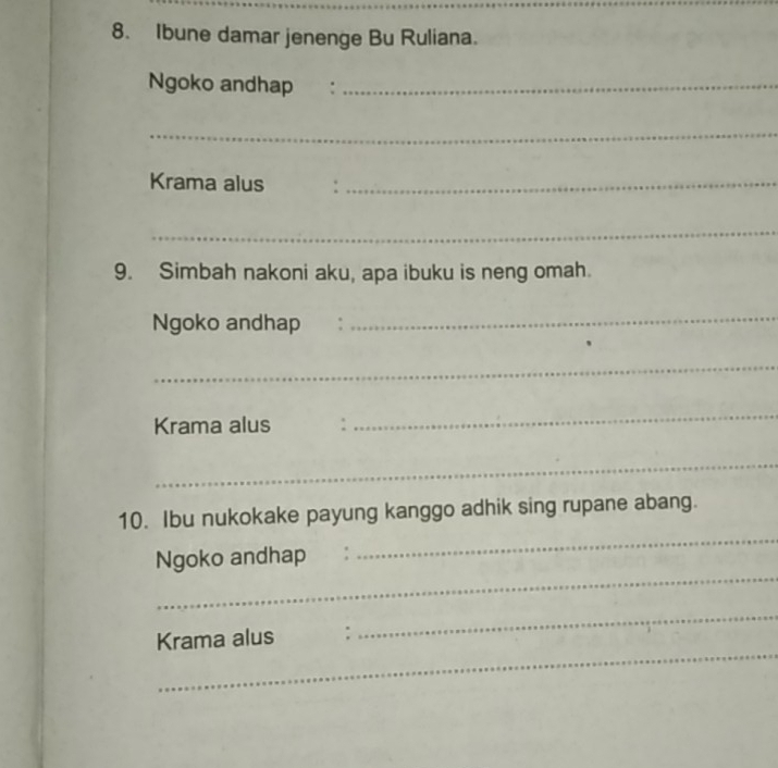 Ibune damar jenenge Bu Ruliana. 
Ngoko andhap :_ 
_ 
Krama alus ._ 
_ 
9. Simbah nakoni aku, apa ibuku is neng omah. 
Ngoko andhap 
_ 
_ 
Krama alus : 
_ 
_ 
_ 
10. Ibu nukokake payung kanggo adhik sing rupane abang. 
_ 
Ngoko andhap 
_ 
_ 
Krama alus :