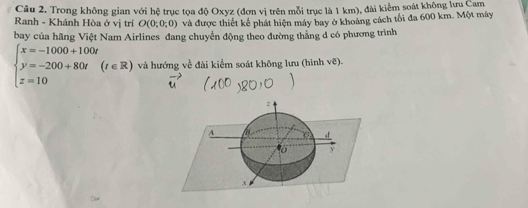 Trong không gian với hệ trục tọa độ Oxyz (đơn vị trên mỗi trục là 1 km), đài kiểm soát không lưu Cam 
Ranh - Khánh Hòa ở vị trí O(0;0;0) và được thiết kế phát hiện máy bay ở khoảng cách tối đa 600 km. Một máy 
bay của hãng Việt Nam Airlines đang chuyển động theo đường thẳng d có phương trình
beginarrayl x=-1000+100t y=-200+80t z=10endarray.  (t∈ R) và hướng về đài kiểm soát không lưu (hình vẽ).
z
A
6 d
y
x