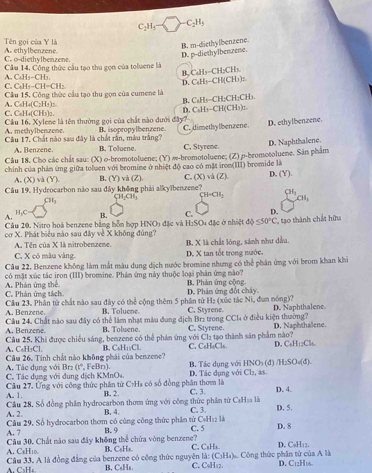 C_2H_5 C_2H_5
Tên gọi của Y là
B. m-diethylbenzene.
A. ethylbenzene
C. o-diethylbenzene.
D. p-diethylbenzene.
Câu 14. Công thức cầu tạo thu gọn của toluene là
A. C₆H5−CH₃.
Câu 15. Công thức cầu tạo thu gọn của cumene là D. C6H5-CH(CH3)2. B. C₆H5−CH₂CH3.
C. C₆H -CH=CH_2
A. C_6H_4(C_2H_5)
B. C₆H5−CH₂CH₂CH₃.
C. C₆H4(CH3)2.
Câu 16, Xylene là tên thường gọi của chất nào dưới đây? D. C₆H5−CH(CH3)2.
A. methylbenzene. B. isopropylbenzene.
Câu 17. Chất nào sau đây là chất rắn, màu trắng? C. dimethylbenzene. D. ethylbenzene.
A. Benzene. B. Toluene. C. Styrene.
Câu 18. Cho các chất sau: (X) ø-bromotoluene; (Y) -bromotoluene; (Z) p-bromotoluene. Sản phẩm D. Naphthalene.
chính của phản ứng giữa toluen với bromine ở nhiệt độ cao có mặt iron(III) bromide là
A. (X) và (Y). B. (Y) và (Z). C. (X) và (Z). D. (Y).
Câu 19. Hydrocarbon nào sau đây không phải alkylbenzene?
CH_2CH_3 CH=CH_2 CH_3
CH_3
CH_3
H_3C
D.
A.
B.
C.
Câu 20. Nitro hoá benzene bằng hỗn hợp HNO3 đặc và H₂SO4 đặc ở nhiệt dphi ≤ 50°C , tạo thành chất hữu
cơ X. Phát biểu nào sau đây về X không đúng?
A. Tên của X là nitrobenzene. B. X là chất lỏng, sánh như dầu.
C. X có màu vàng. D. X tan tốt trong nước.
Câu 22. Benzene không làm mắt màu dung dịch nước bromine nhưng có thể phản ứng với brom khan khi
có mặt xúc tác iron (III) bromine. Phản ứng này thuộc loại phản ứng nào?
A. Phản ứng thể. B. Phản ứng cộng.
C. Phản ứng tách. D. Phân ứng đổt cháy.
Câu 23. Phần tử chất nào sau đây có thể cộng thêm 5 phân tử H_2
A. Benzene. B. Toluene. C. Styrene. (xúc tác Ni, đun nóng)? D. Naphthalene.
Câu 24. Chất nào sau đây có thể làm nhạt màu dung dịch Brz trong Cơ Cl_4 ở điều kiện thường?
A. Benzene. B. Toluene. C. Styrene. D. Naphthalene.
Câu 25. Khi được chiếu sáng, benzene có thể phản ứng với Cl2 tạo thành sản phẩm nào?
A. C_6H_5Cl. B. C₆H₁₁Cl. C. C6H6Cl6. D. C6H12Cl6.
Câu 26. Tính chất nào không phải của benzene?
A. Tác dụng với Br2 (t°, FeBr3).  B. Tác dung với AN O₃ (đ) /H_2SO 4 d
C. Tác dụng với dung dịch KMnO4. D. Tác dụng với Cl₂, as.
Câu 27. Ứng với công thức phân tử C7Hs có số đồng phân thơm là
A. 1. B. 2. C. 3. D. 4.
Câu 28. Số đồng phân hydrocarbon thơm ứng với công thức phân tử C_8H_10 là
A. 2. C. 3. D. 5.
B. 4.
Câu 29. Số hydrocarbon thơm có cùng công thức phân tử C_9H_12 là
A. 7 B. 9 C. 5 D. 8
Câu 30. Chất nào sau đây không thể chứa vòng benzene?
A. CsH₁0. B. C₆H₈. C. C₈Hs. D. C_9H_12.
Câu 33. A là đồng đẳng của benzene có công thức nguyên là: (C_3H_4)_n. Công thức phân tử của A là
A. C3H4. B. C₆H₈. C. C9H12. D. C_12H_16.