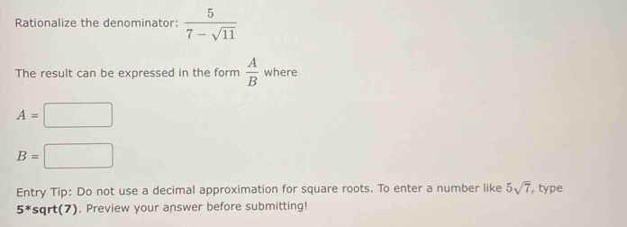 Rationalize the denominator:  5/7-sqrt(11) 
The result can be expressed in the form  A/B  where
A=□
B=□
Entry Tip: Do not use a decimal approximation for square roots. To enter a number like 5sqrt(7) , type
5^* sqrt(7). Preview your answer before submitting!