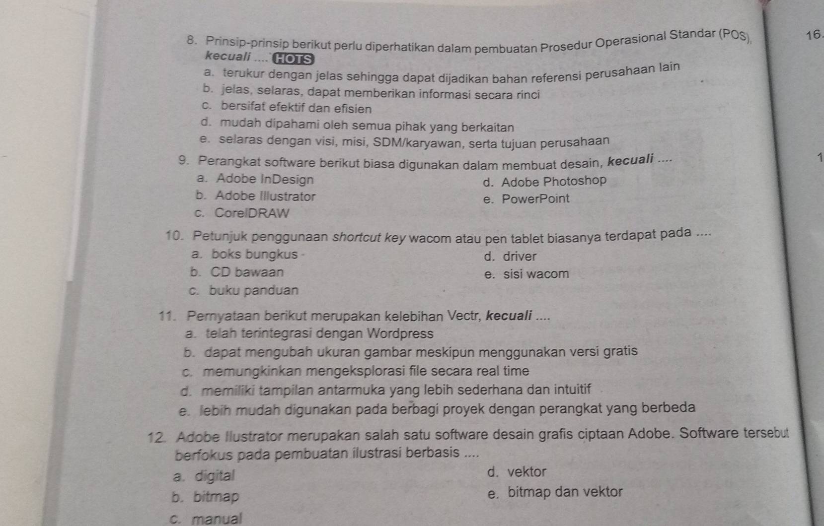 Prinsip-prinsip berikut perlu diperhatikan dalam pembuatan Prosedur Operasional Standar (POS)
16
kecuali .... HOTS
a. terukur dengan jelas sehingga dapat dijadikan bahan referensi perusahaan lain
b. jelas, selaras, dapat memberikan informasi secara rinci
c. bersifat efektif dan efisien
d. mudah dipahami oleh semua pihak yang berkaitan
e selaras dengan visi, misi, SDM/karyawan, serta tujuan perusahaan
9. Perangkat software berikut biasa digunakan dalam membuat desain, kecuali ....
1
a. Adobe InDesign d. Adobe Photoshop
b. Adobe Illustrator e. PowerPoint
c. CorelDRAW
10. Petunjuk penggunaan shortcut key wacom atau pen tablet biasanya terdapat pada ....
a. boks bungkus d. driver
b. CD bawaan e. sisi wacom
c. buku panduan
11. Peryataan berikut merupakan kelebihan Vectr, kecuali ....
a. telah terintegrasi dengan Wordpress
b. dapat mengubah ukuran gambar meskipun menggunakan versi gratis
c. memungkinkan mengeksplorasi file secara real time
d. memiliki tampilan antarmuka yang lebih sederhana dan intuitif
e. lebih mudah digunakan pada berbagi proyek dengan perangkat yang berbeda
12. Adobe Ilustrator merupakan salah satu software desain grafis ciptaan Adobe. Software tersebut
berfokus pada pembuatan ilustrasi berbasis ....
a. digital
d. vektor
b. bitmap e. bitmap dan vektor
c. manual