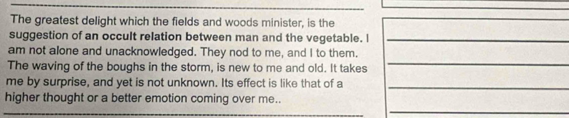 The greatest delight which the fields and woods minister, is the 
suggestion of an occult relation between man and the vegetable. I_ 
am not alone and unacknowledged. They nod to me, and I to them. 
The waving of the boughs in the storm, is new to me and old. It takes 
_ 
me by surprise, and yet is not unknown. Its effect is like that of a_ 
_ 
higher thought or a better emotion coming over me..