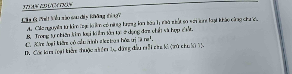 TITAN EDUCATION
Câu 6: Phát biểu nào sau đây không đúng?
A. Các nguyên tử kim loại kiểm có năng lượng ion hóa I₁ nhỏ nhất so với kim loại khác cùng chu kì.
B. Trong tự nhiên kim loại kiềm tồn tại ở dạng đơn chất và hợp chất.
C. Kim loại kiềm có cấu hình electron hóa trị là ns^1.
D. Các kim loại kiềm thuộc nhóm Iʌ, đứng đầu mỗi chu kì (trừ chu kì 1).