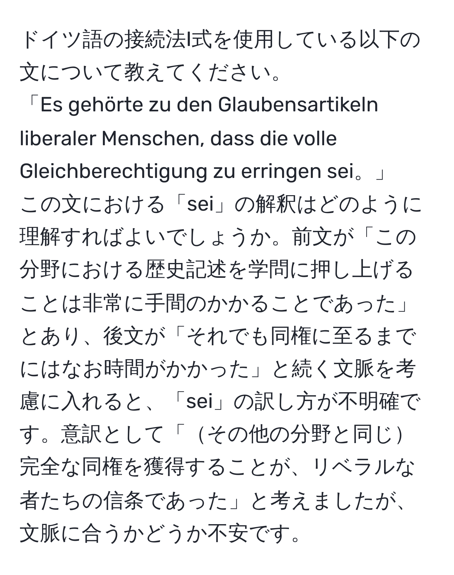 ドイツ語の接続法I式を使用している以下の文について教えてください。  
「Es gehörte zu den Glaubensartikeln liberaler Menschen, dass die volle Gleichberechtigung zu erringen sei。」  
この文における「sei」の解釈はどのように理解すればよいでしょうか。前文が「この分野における歴史記述を学問に押し上げることは非常に手間のかかることであった」とあり、後文が「それでも同権に至るまでにはなお時間がかかった」と続く文脈を考慮に入れると、「sei」の訳し方が不明確です。意訳として「その他の分野と同じ完全な同権を獲得することが、リベラルな者たちの信条であった」と考えましたが、文脈に合うかどうか不安です。