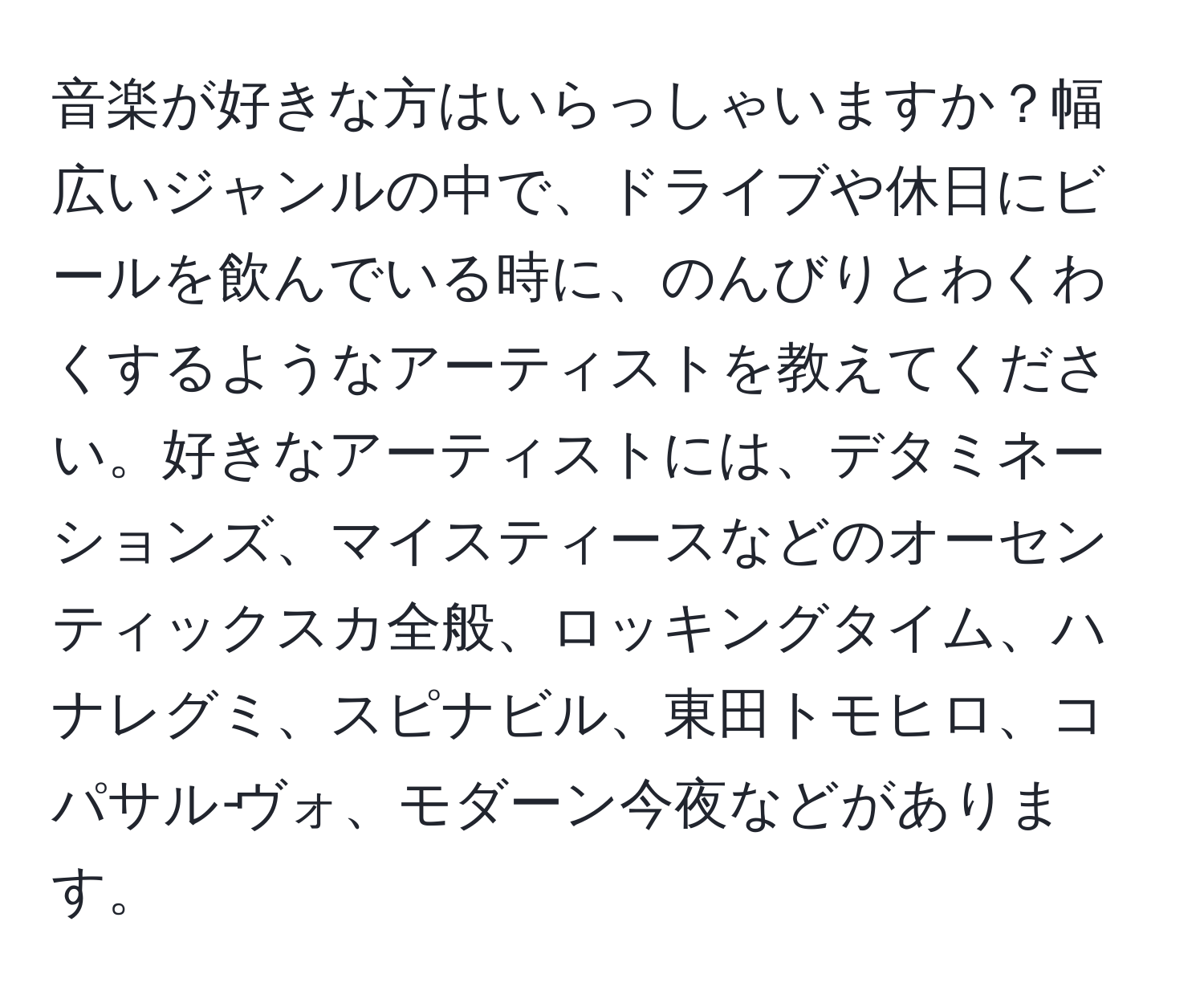 音楽が好きな方はいらっしゃいますか？幅広いジャンルの中で、ドライブや休日にビールを飲んでいる時に、のんびりとわくわくするようなアーティストを教えてください。好きなアーティストには、デタミネーションズ、マイスティースなどのオーセンティックスカ全般、ロッキングタイム、ハナレグミ、スピナビル、東田トモヒロ、コパサル‐ヴォ、モダーン今夜などがあります。