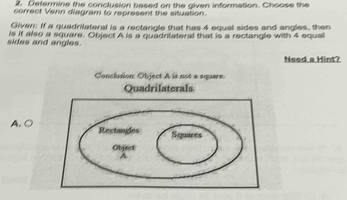 Determine the conclusion based on the given information. Choose the
correct Venn diagram to represent the situation.
Given: If a quadrilateral is a rectangle that has 4 equal sides and angles, then
is it also a square, Object A is a quadrilateral that is a rectangle with 4 equal
sides and angles.
Need a Hint?
Conclusion: Object A is not a square.
Quadrilaterals
A. ○