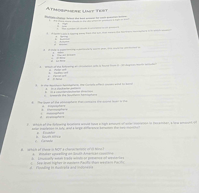 Atmosphere Unit Test
Multiple Choice: Select the best answer for each question below.
1. Are there more clouds in the sky when air pressure is high or low?
b. Low a. High
c. The number of clouds is unrelated to air pressure
2. If Earth's axis is tipping away from the sun, that means the Northern Hemisphere is in which season?
b. Summer a Spring
c Autumn
d. Winter
3. If Chile is experiencing a particularly warm year, this could be attributed to
a tides
b The Jet Stream
c. El Nino
d. La Nina
4. Which of the following air circulation cells is found from 0 - 30 degrees North latitude?
a. Polar cell
b. Hadley cell
c. Ferrel cell
d. El Nino
5. In the Northern hemisphere, the Coriolis effect causes wind to bend
a. In a clockwise pattern
b. In a counterclockwise direction
c. towards the Southern hemisphere
6. The layer of the atmosphere that contains the ozone layer is the
a. troposphere
b. thermosphere
c. mesosphere
d. stratosphere
7. Which of the following locations would have a high amount of solar insolation in December, a low amount of
solar insolation in July, and a large difference between the two months?
a. Ecuador
b. South Africa
c. Canada
8. Which of these is NOT a characteristic of El Nino?
a. Weaker upwelling on South American coastline
b. Unusually weak trade winds or presence of westerlies
c. Sea level higher in eastern Pacific than western Pacific
d. Flooding in Australia and Indonesia