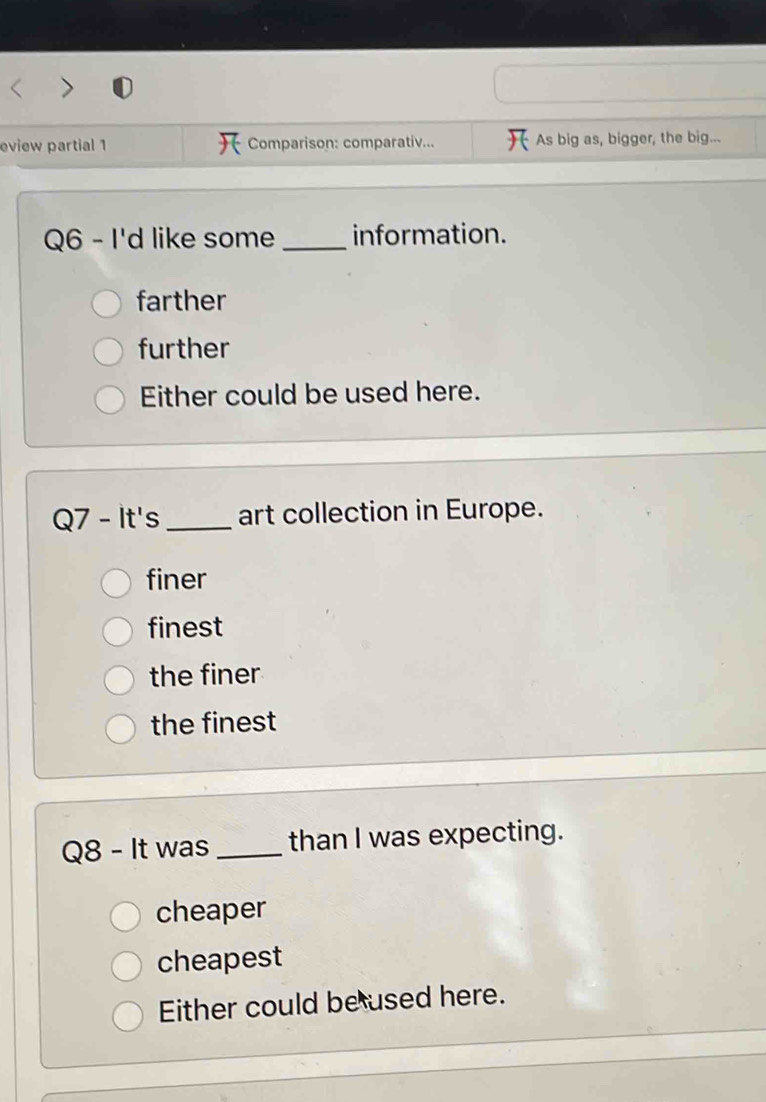 eview partial 1 Comparison: comparativ... As big as, bigger, the big...
Q6 - I'd like some _information.
farther
further
Either could be used here.
Q7 - It's_ art collection in Europe.
finer
finest
the finer
the finest
Q8 - It was _than I was expecting.
cheaper
cheapest
Either could be used here.