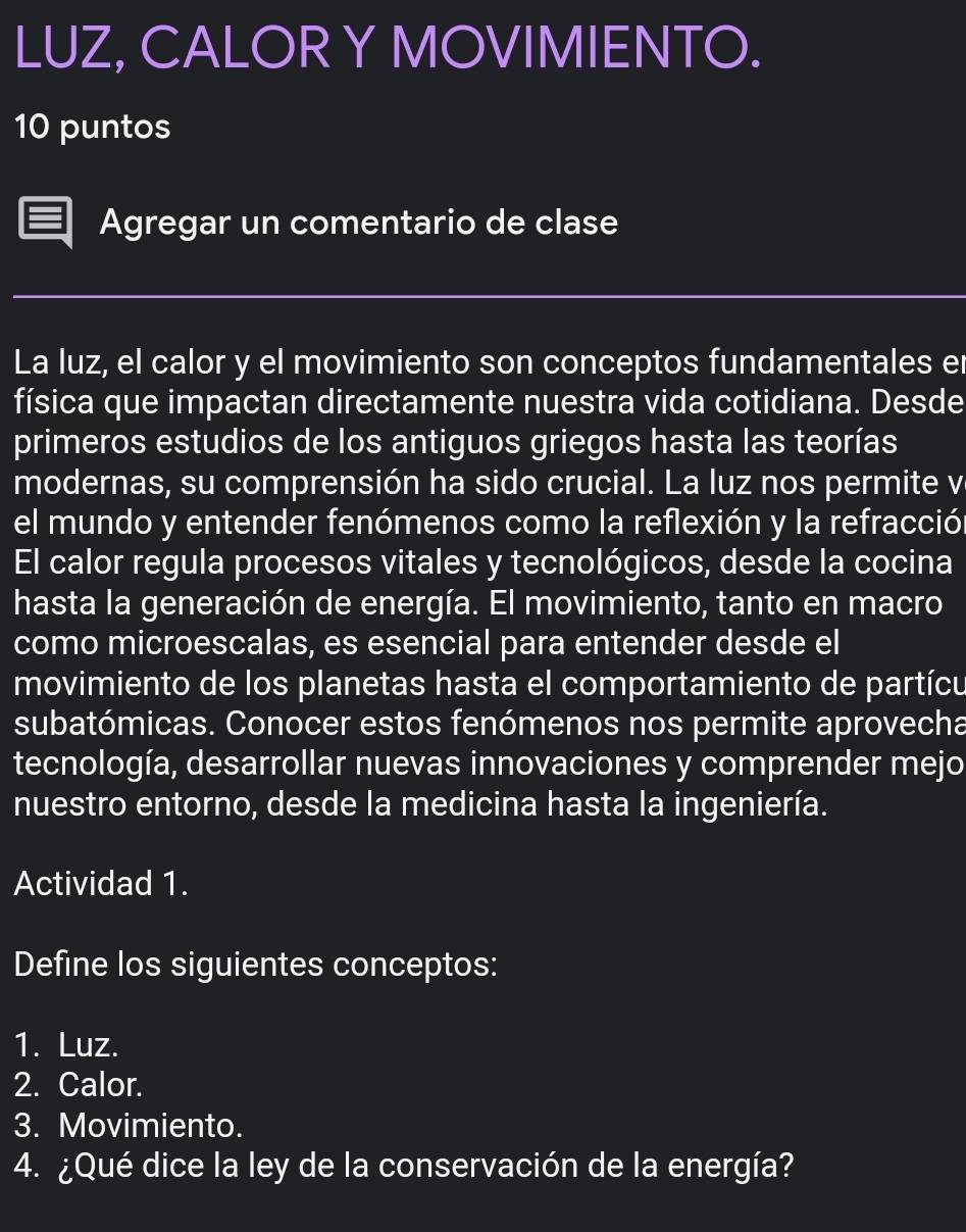 LUZ, CALOR Y MOVIMIENTO. 
10 puntos 
Agregar un comentario de clase 
La luz, el calor y el movimiento son conceptos fundamentales er 
física que impactan directamente nuestra vida cotidiana. Desde 
primeros estudios de los antiguos griegos hasta las teorías 
modernas, su comprensión ha sido crucial. La luz nos permite v 
el mundo y entender fenómenos como la reflexión y la refracción 
El calor regula procesos vitales y tecnológicos, desde la cocina 
hasta la generación de energía. El movimiento, tanto en macro 
como microescalas, es esencial para entender desde el 
movimiento de los planetas hasta el comportamiento de partícu 
subatómicas. Conocer estos fenómenos nos permite aprovecha 
tecnología, desarrollar nuevas innovaciones y comprender mejo 
nuestro entorno, desde la medicina hasta la ingeniería. 
Actividad 1. 
Define los siguientes conceptos: 
1. Luz. 
2. Calor. 
3. Movimiento. 
4. ¿Qué dice la ley de la conservación de la energía?