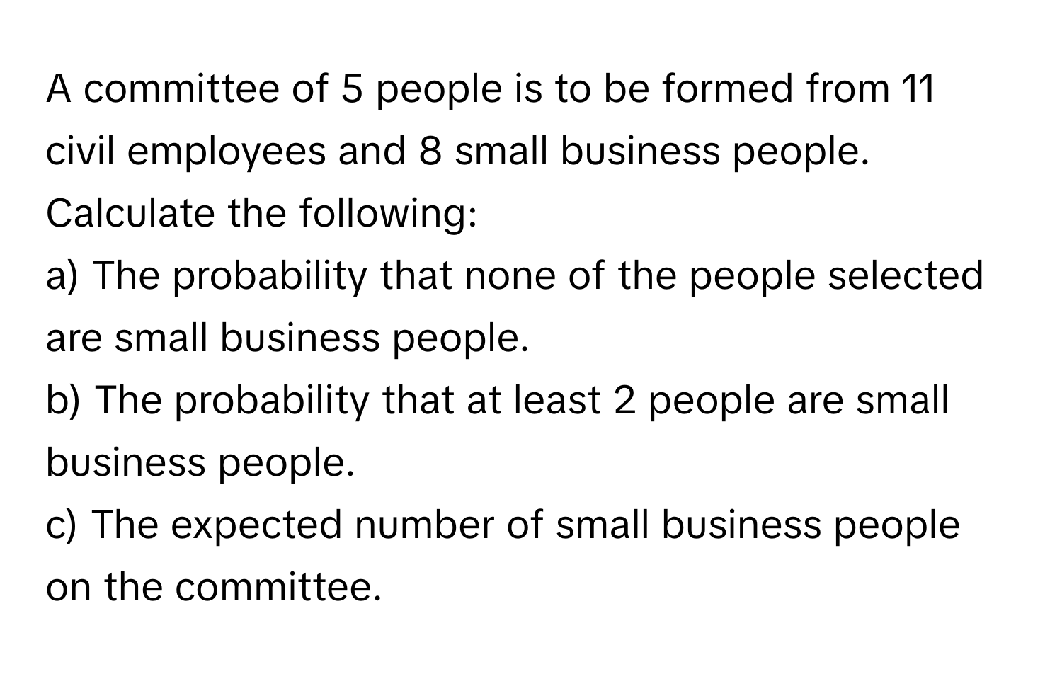 A committee of 5 people is to be formed from 11 civil employees and 8 small business people. Calculate the following:
a) The probability that none of the people selected are small business people.
b) The probability that at least 2 people are small business people.
c) The expected number of small business people on the committee.