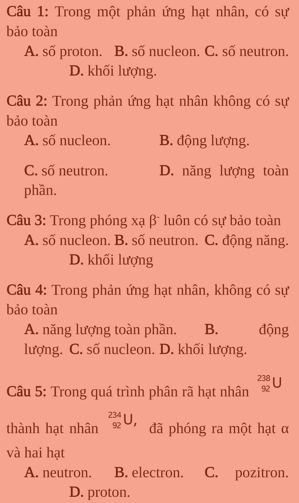 Trong một phản ứng hạt nhân, có sự
bảo toàn
A. số proton. B. số nucleon. C. số neutron.
D. khối lượng.
Câu 2: Trong phản ứng hạt nhân không có sự
bảo toàn
A. số nucleon. B. động lượng.
C. số neutron. D. năng lượng toàn
phần.
Câu 3: Trong phóng xạ β luôn có sự bảo toàn
A. số nucleon. B. số neutron. C. động năng.
D. khối lượng
Câu 4: Trong phản ứng hạt nhân, không có sự
bảo toàn
A. năng lượng toàn phần. B. động
lượng. C. số nucleon. D. khối lượng.
Câu 5: Trong quá trình phân rã hạt nhân _(92)^(238)U
thành hạt nhân _(92)^(234)U, đã phóng ra một hạt α
và hai hạt
A. neutron. B. electron. C. pozitron.
D. proton.