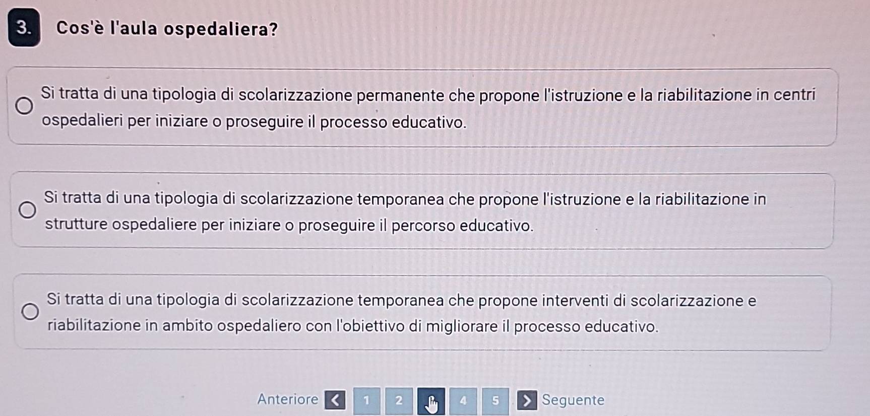 Cos'è l'aula ospedaliera?
Si tratta di una tipologia di scolarizzazione permanente che propone l'istruzione e la riabilitazione in centri
ospedalieri per iniziare o proseguire il processo educativo.
Si tratta di una tipologia di scolarizzazione temporanea che propone l'istruzione e la riabilitazione in
strutture ospedaliere per iniziare o proseguire il percorso educativo.
Si tratta di una tipologia di scolarizzazione temporanea che propone interventi di scolarizzazione e
riabilitazione in ambito ospedaliero con l'obiettivo di migliorare il processo educativo.
Anteriore < 1</tex> 2 4 5 Seguente