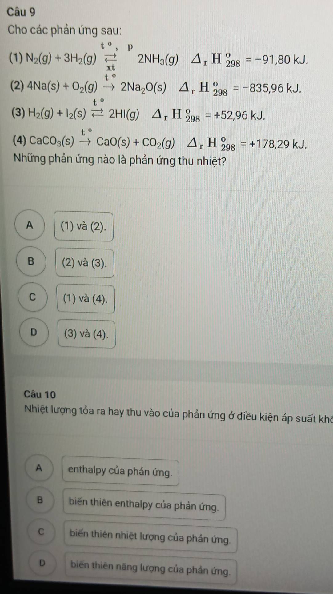 Cho các phản ứng sau:
(1) N_2(g)+3H_2(g)beginarrayr t^0,p frac Ptendarray 2NH_3(g)△ _rH_(298)^o=-91,80kJ. 
(2) 4Na(s)+O_2(g)xrightarrow t°2Na_2O(s)△ _rH_(298)°=-835,96kJ. 
(3) H_2(g)+I_2(s)xrightarrow t°2HI(g)△ _rH_(298)°=+52,96kJ. 
(4) CaCO_3(s)xrightarrow t°CaO(s)+CO_2(g)△ _rH_(298)^o=+178,29kJ. 
Những phản ứng nào là phản ứng thu nhiệt?
A (1) và (2).
B (2) và (3).
C (1) và (4).
D (3) và (4).
Câu 10
Nhiệt lượng tỏa ra hay thu vào của phản ứng ở điều kiện áp suất khó
A enthalpy của phản ứng.
B biến thiên enthalpy của phản ứng.
C biến thiên nhiệt lượng của phản ứng.
D biến thiên năng lượng của phản ứng.