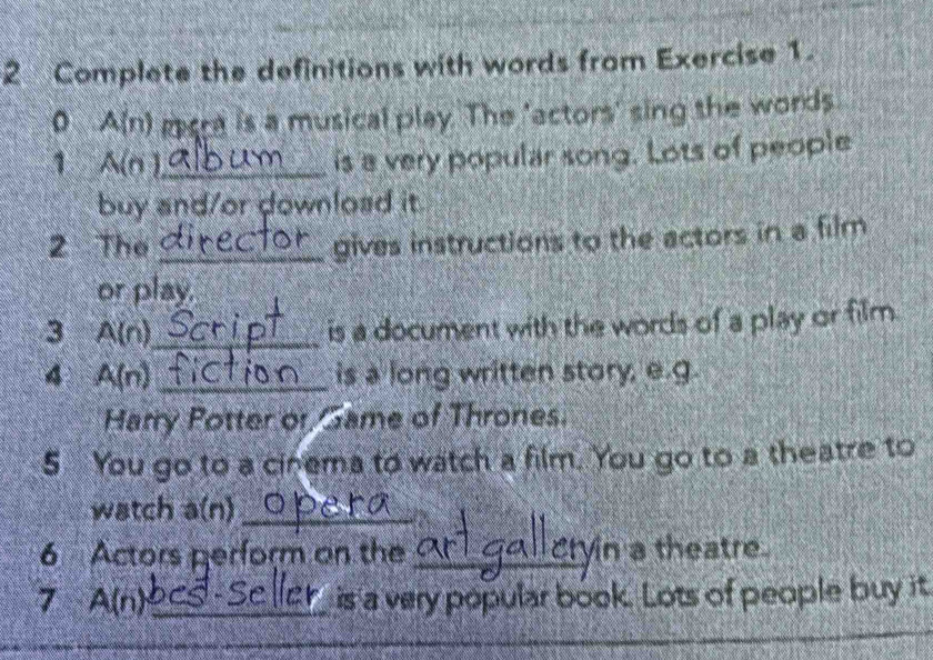 Complete the definitions with words from Exercise 1. 
0 A(n) gcre is a musical play. The 'actors' sing the words 
1 A(n )_ is a very popular song. Lots of people 
buy and/or download it. 
2 The_ 
gives instructions to the actors in a film 
or play. 
3 A(n)_ is a document with the words of a play or film. 
4 A(n) _is a long written story, e.g 
Harry Potter or Game of Thrones. 
5 You go to a cinema to watch a film. You go to a theatre to 
watch a(n)_ 
6 Actors perform on the_ yin a theatre 
7 A(n) _is a very popular book. Lots of people buy it