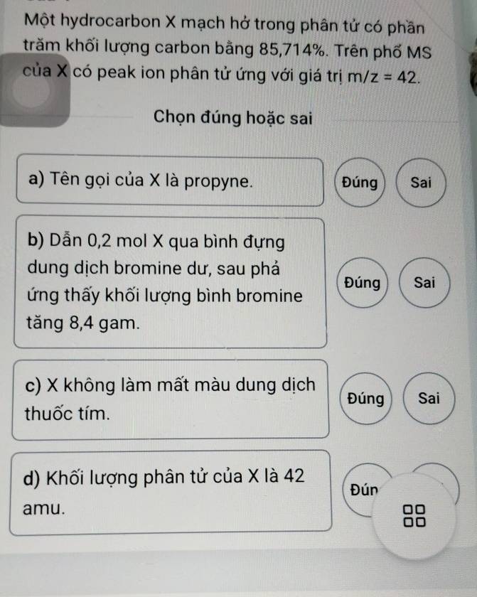 Một hydrocarbon X mạch hở trong phân tử có phần
trăm khối lượng carbon bằng 85, 714%. Trên phố MS
của X có peak ion phân tử ứng với giá trị m/z=42. 
Chọn đúng hoặc sai
a) Tên gọi của X là propyne. Đúng Sai
b) Dẫn 0, 2 mol X qua bình đựng
dung dịch bromine dư, sau phả
ứng thấy khối lượng bình bromine Đúng Sai
tăng 8, 4 gam.
c) X không làm mất màu dung dịch
Đúng Sai
thuốc tím.
d) Khối lượng phân tử của X là 42 Đún
amu.