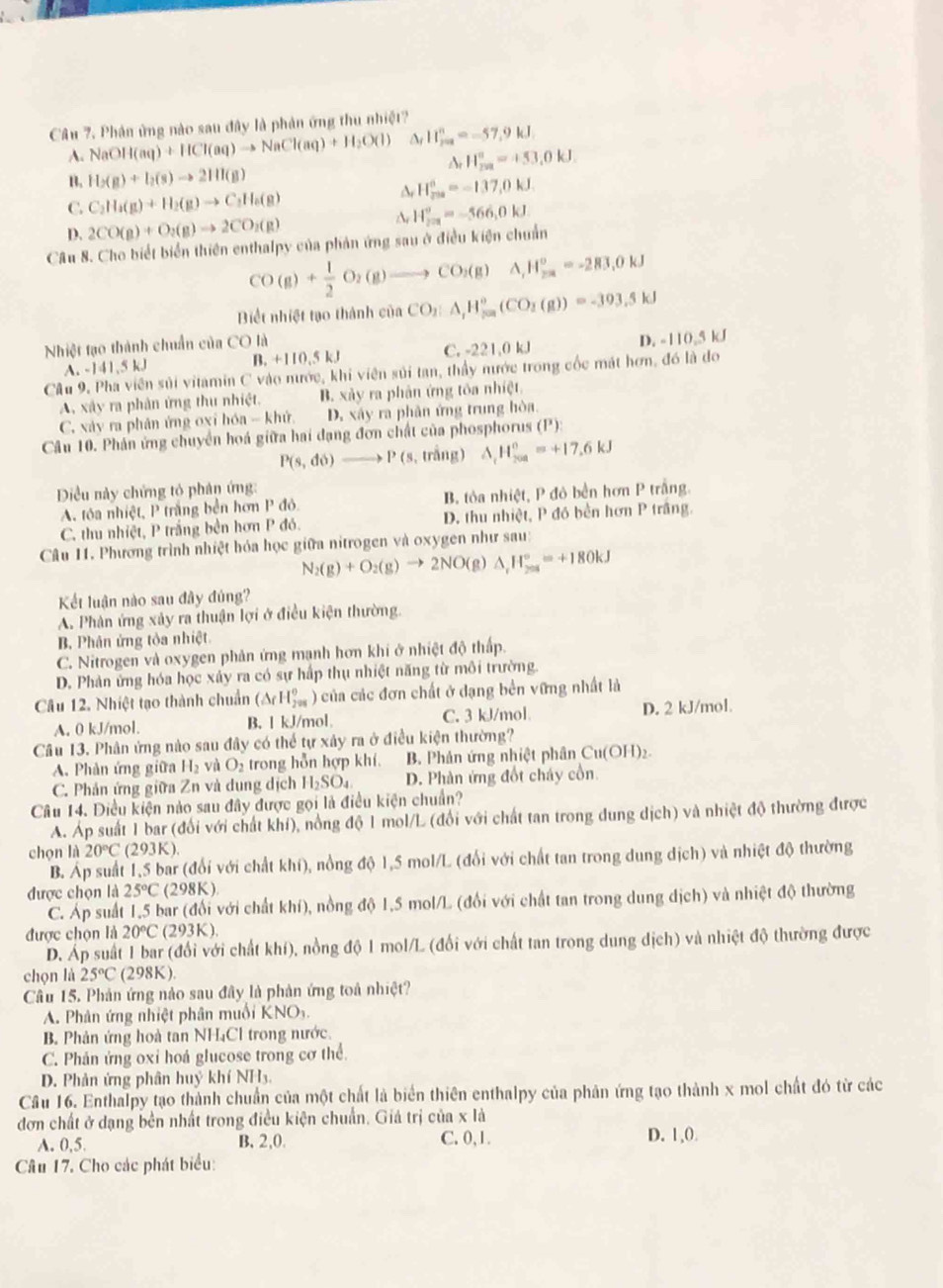 Phân ứng nào sau đây là phản ứng thu nhiệt?
A. NaOH(aq)+HCl(aq)to NaCl(aq)+H_2O(l) △ _fH_(200)^n=-57.9kJ
H_(201)°=453.0kJ.
B. H_2(g)+I_2(g)to 2HI(g)
C. C_2H_4(g)+H_2(g)to C_2H_6(g)
H_(200)°=-137,0kJ
D. 2CO(g)+O_2(g)to 2CO_2(g)
H_(201)°=-566,0kJ.
Câu 8. Cho biết biển thiên enthalpy của phản ứng sau ở điều kiện chuẩn
CO(g)+ 1/2 O_2(g)to CO_2(g)A,H_(2π)°=-283,0kJ
Biết nhiệt tạo thành của CO_2:A,H_(500)°(CO_2(g))=-393.5kJ
Nhiệt tạo thành chuẩn ciinCOI
A. -141,5 kJ B +110.5kJ C. -221,0 kJ D. -110,5 kJ
Câu 9. Pha viên sủi vitamin C vào nước, khi viên sủi tạn, thầy nước trong cốc mát hơn, đó là đo
A. xây ra phân ứng thu nhiệt. B. xảy ra phản ứng tôa nhiệt
C. xảy ra phân ứng oxỉ hóa - khử D. xây ra phân ứng trung hòa
Câu 10. Phản ứng chuyển hoá giữa hai đạng đơn chất của phosphorus (P):
P(s,do)to P(s,tri ng) △ _cH_(200)°=+17.6kJ
Điều này chứng tỏ phân ứng:
A tóa nhiệt, P trắng bền hơn P đỏ B tỏa nhiệt, P đô bền hơn P trắng.
C. thu nhiệt, P trắng bền hơn P đó. D. thu nhiệt, P đó bền hơn P trắng.
Câu 11. Phương trình nhiệt hóa học giữa nitrogen và oxygen như sau:
N_2(g)+O_2(g)to 2NO(g)△ _1H_(201)°=+180kJ
Kết luận nào sau đây đủng?
A. Phân ứng xảy ra thuận lợi ở điều kiện thường.
B. Phân ứng tòa nhiệt
C. Nitrogen và oxygen phản ứng mạnh hơn khí ở nhiệt độ thấp.
D. Phản ứng hóa học xây ra có sự hấp thụ nhiệt năng từ môi trường.
Câu 12. Nhiệt tạo thành chuẩn (△ rH_(201)^0) a của các đơn chất ở dạng bền vững nhất là
A. 0 kJ/mol. B. l kJ/mol C. 3 kJ/mol D. 2 kJ/mol.
Câu 13. Phân ứng nào sau đây có thể tự xây ra ở điều kiện thường?
A. Phản ứng giữa H_2 và O_2 trong hỗn hợp khí. B. Phản ứng nhiệt phân C Cu(OH)_2.
C. Phản ứng giữa Zn và dung dịch H_2SO_4 D. Phản ứng đốt cháy cồn.
Câu 14. Diều kiện nào sau đây được gọi là điều kiện chuẩn?
A. Áp suất 1 bar (đổi với chất khí), nồng độ 1 mol/L (đổi với chất tan trong dung dịch) và nhiệt độ thường được
chọn là 20°C(293K).
B. Áp suất 1,5 bar (đổi với chất khí), nồng độ 1,5 mol/L (đổi với chất tan trong dung dịch) và nhiệt độ thường
được chọn là 25°C(298K)
C. Áp suất 1,5 bar (đổi với chất khí), nồng độ 1,5 mol/L (đổi với chất tan trong dung dịch) và nhiệt độ thường
được chọn là 20°C(293K).
D. Áp suất 1 bar (đổi với chất khí), nồng độ 1 mol/L (đổi với chất tan trong dung dịch) và nhiệt độ thường được
chọn là 25°C(298K).
Cầu 15. Phản ứng nào sau đây là phản ứng toá nhiệt?
A. Phân ứng nhiệt phân muối KNO₃.
B. Phản ứng hoà tan NH₄Cl trong nước.
C. Phản ứng oxỉ hoá glucose trong cơ thể.
D. Phản ứng phân huỷ khí NH3
Câu 16. Enthalpy tạo thành chuẩn của một chất là biển thiên enthalpy của phân ứng tạo thành x mol chất đó từ các
đơn chất ở dạng bền nhất trong điều kiện chuẩn. Giá trị của x là
A. 0,5 B.2,0. C. 0,1. D. 1,0.
Câu 17. Cho các phát biểu: