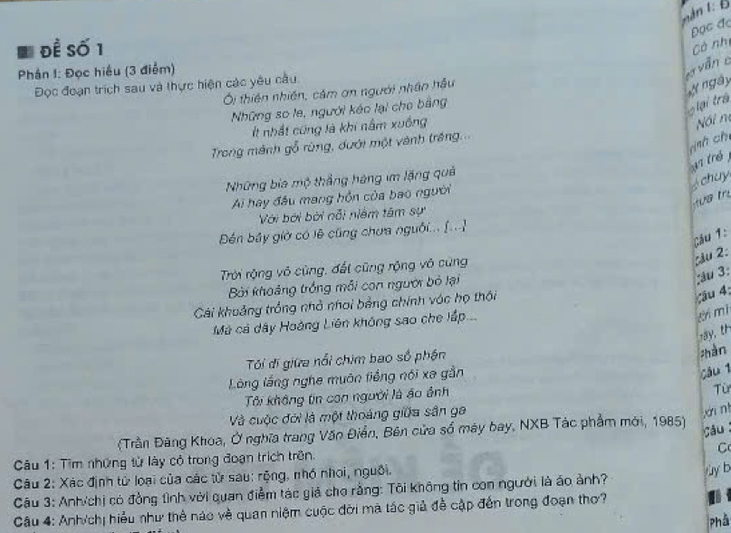 an t  Đ
Đọc đc
để Số 1
Có nhị
Phản I: Đọc hiểu (3 điểm)
vơ vẫn c
ngày
Đọc đoạn trích sau và thực hiện các yêu câu.
Ởi thiên nhiên, cảm ơn người nhân hậu
Những sơ le, người kéo lại cho bằng
'iại trà
It nhất cũng là khi nằm xuống
Nói n
ình ch
Trong mánh gỗ rùng, đưới một vành tráng
A7 trẻ
Những bia mộ thắng hàng im lặng quả
chuy
Ai hay đầu mang hồn của bao người
u   r
Với bởi bởi nỗi niệm tâm sự
Đến bây giờ có lê cũng chưa nguồi... [...
Cău 1:
Trời rộng vô cùng, đất cũng rộng vô cùng
cầu 2:
Bởi khoảng trồng mỗi con người bỏ lại
;âu 3:
Cài khoảng trồng nhỏ nhơi bằng chính vớc họ thôi
Câu 4;
Mã cá dây Hoàng Liên không sao che lấp...
tn mì
Tôi đi giữa nổi chim bao số phận
;hàn
Lồng lầng nghe muôn tiếng nói xa gần
câu 1
Tôi không tin con người là áo ảnh
Từ
Và cuộc đời là một thoáng giữa sân ga
ái ní
(Trần Đãng Khoa, Ở nghĩa trang Văn Điễn, Bên cửa số máy bay, NXB Tác phẩm mới, 1985)
câu
C
Câu 1: Tìm những tử láy có trong đoạn trịch trên.
Câu 2: Xác định tử loại của các tử sau: rộng, nhỏ nhoi, nguồi.
y b
Câu 3: Anh/chị có đồng tình với quan điểm tác giả cho rằng: Tôi không tin con người là áo ảnh?
Câu 4: Anh/chị hiểu như thể nào về quan niệm cuộc đời mã tác giả đề cập đến trong đoạn thơ?
Phầ
