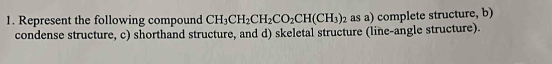 Represent the following compound CH_3CH_2CH_2CO_2CH(CH_3)_2 as a) complete structure, b) 
condense structure, c) shorthand structure, and d) skeletal structure (line-angle structure).