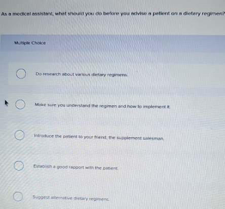 As a medical assistant, what should you do before you advise a palient on a dietary regimen?
Multiple Choice
Do research about various dietary regimens.
Make sure you understand the regimen and how to implement it.
Introduce the patient to your friend, the supplement salesman.
Establish a good rapport with the patient.
Suggest alternative dietary regimens.