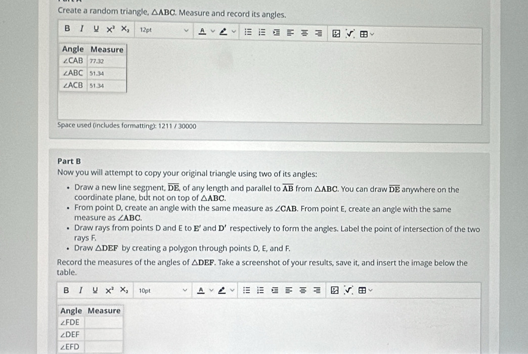 Create a random triangle, △ ABC. Measure and record its angles.
B I u X^2X_2 12pt
Space used (includes formatting): 1211 / 30000
Part B
Now you will attempt to copy your original triangle using two of its angles:
Draw a new line segment, overline DE , of any length and parallel to overline AB from △ ABC. You can draw overline DE anywhere on the
coordinate plane, but not on top of △ ABC.
From point D, create an angle with the same measure as ∠ CAB. From point E, create an angle with the same
measure as ∠ ABC.
Draw rays from points D and E to E' and D' respectively to form the angles. Label the point of intersection of the two
rays F.
Draw △ DEF by creating a polygon through points D, E, and F.
Record the measures of the angles of △ DEF. Take a screenshot of your results, save it, and insert the image below the
table.
B I u X^2 X_2 10pt