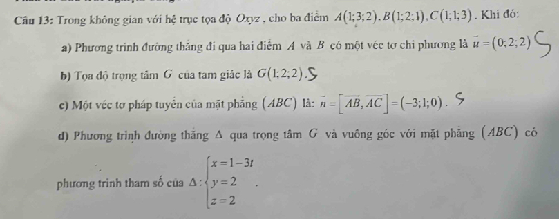 Trong không gian với hệ trục tọa độ Oxyz , cho ba điểm A(1;3;2). B(1;2;1), C(1;1;3). Khi đó: 
a) Phương trình đường thắng đi qua hai điểm A và B có một véc tơ chỉ phương là vector u=(0;2;2)
b) Tọa độ trọng tâm G của tam giác là G(1;2;2)
c) Một véc tơ pháp tuyển của mặt phẳng (ABC) là: vector n=[vector AB,vector AC]=(-3;1;0)
d) Phương trình đường thắng Δ qua trọng tâm G và vuông góc với mặt phẳng (ABC) có 
phương trinh tham số của Delta :beginarrayl x=1-3t y=2 z=2endarray..