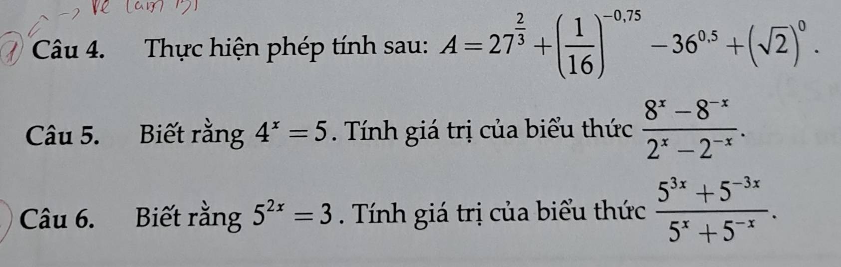 Thực hiện phép tính sau: A=27^(frac 2)3+( 1/16 )^-0.75-36^(0.5)+(sqrt(2))^0. 
Câu 5. Biết rằng 4^x=5. Tính giá trị của biểu thức  (8^x-8^(-x))/2^x-2^(-x) . 
Câu 6. Biết rằng 5^(2x)=3. Tính giá trị của biểu thức  (5^(3x)+5^(-3x))/5^x+5^(-x) .