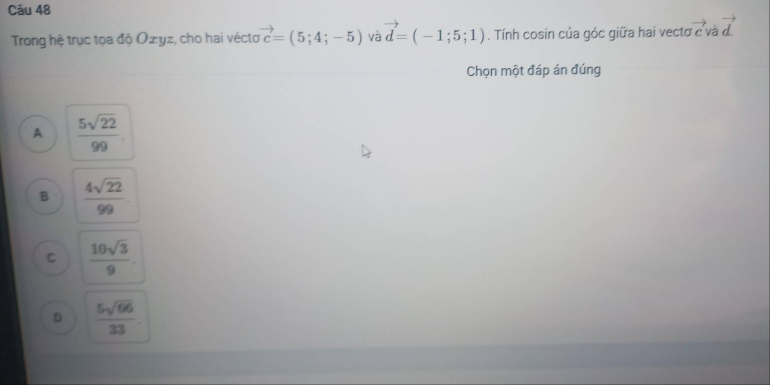 Trong hệ trục tọa độ Oェyz, cho hai vécto vector c=(5;4;-5) và vector d=(-1;5;1). Tính cosin của góc giữa hai vectơ vector cvavector d.
Chọn một đáp án đúng
A  5sqrt(22)/99 .
B  4sqrt(22)/99 .
C  10sqrt(3)/9 .
D  5sqrt(66)/33 .