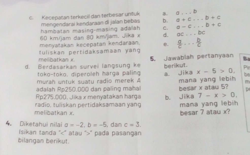 Kecepatan terkecil dan terbesar untuk a. a...b
mengendarai kendaraan di jalan bebas b. a+c...b+c
hambatan masing-masing adalah C. a-c...b+c
60 km/jam dan 80 km/jam. Jika x d. ac...bc _
menyatakan kecepatan kendaraan, e.  a/c ... b/c 
tuliskan pertidaksamaan yang
melibatkan x.
5. Jawablah pertanyaan Ba
d. Berdasarkan survei langsung ke berikut. Pir
toko-toko, diperoleh harga paling a. Jika x-5>0, be
murah untuk suatu radio merek A
mana yang lebih m
besar x atau 5?
adalah Rp250.000 dan paling mahal p
Rp275.000. Jika x menyatakan harga b. Jika 7-x>0, 
radio, tuliskan pertidaksamaan yang mana yang lebih
melibatkan x. besar 7 atau x?
4. Diketahui nilai a=-2, b=-5 , dan c=3. 
Isikan tanda " ” atau “ " pada pasangan
bilangan berikut.