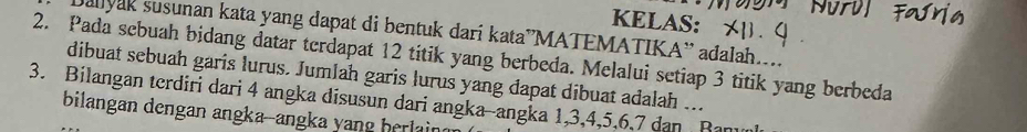 KELAS: 
Dallyak susunan kata yang dapat di bentuk darí kata”MATEMATIKA¨' adalah.... 
2. Pada sebuah bidang datar terdapat 12 titik yang berbeda. Melalui setiap 3 titik yang berbeda 
dibuat sebuah garis lurus. Jumlah garis lurus yang dapat dibuat adalah ... 
3. Bilangan terdiri dari 4 angka disusun dari angka--angka 1, 3, 4, 5, 6, 7 dan Ranun 
bilangan dengan angka--angka yang herlain