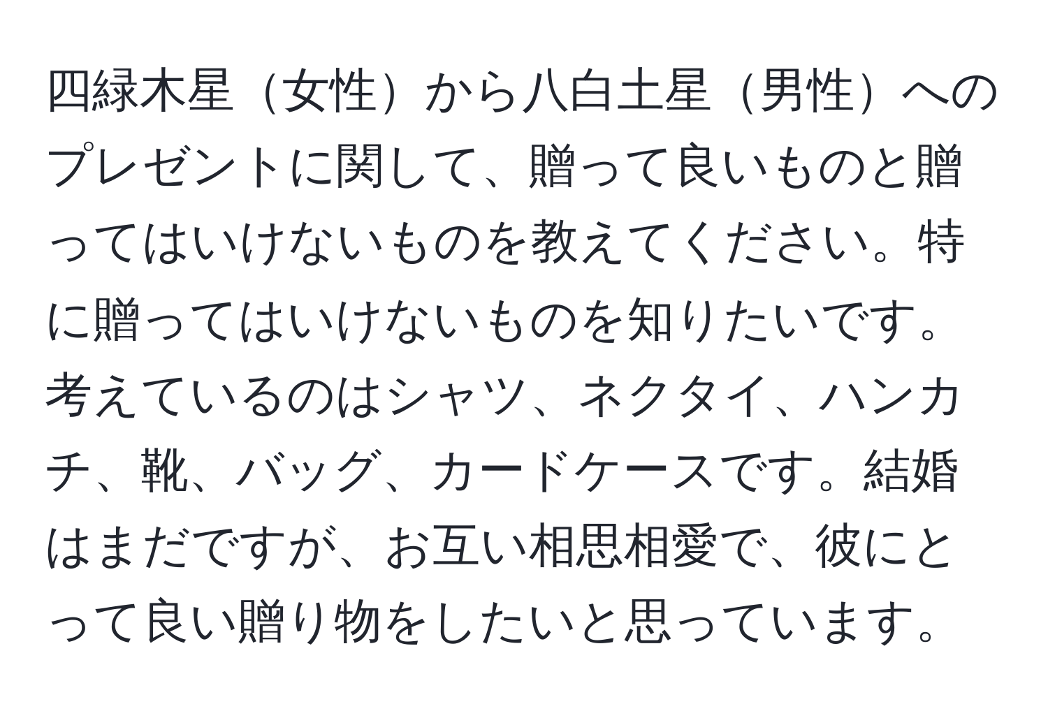 四緑木星女性から八白土星男性へのプレゼントに関して、贈って良いものと贈ってはいけないものを教えてください。特に贈ってはいけないものを知りたいです。考えているのはシャツ、ネクタイ、ハンカチ、靴、バッグ、カードケースです。結婚はまだですが、お互い相思相愛で、彼にとって良い贈り物をしたいと思っています。