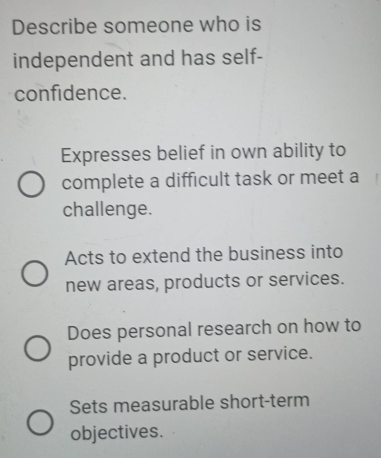 Describe someone who is
independent and has self-
confidence.
Expresses belief in own ability to
complete a difficult task or meet a
challenge.
Acts to extend the business into
new areas, products or services.
Does personal research on how to
provide a product or service.
Sets measurable short-term
objectives.