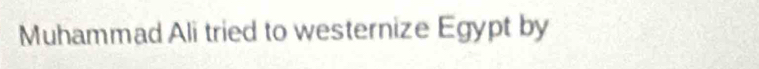 Muhammad Ali tried to westernize Egypt by