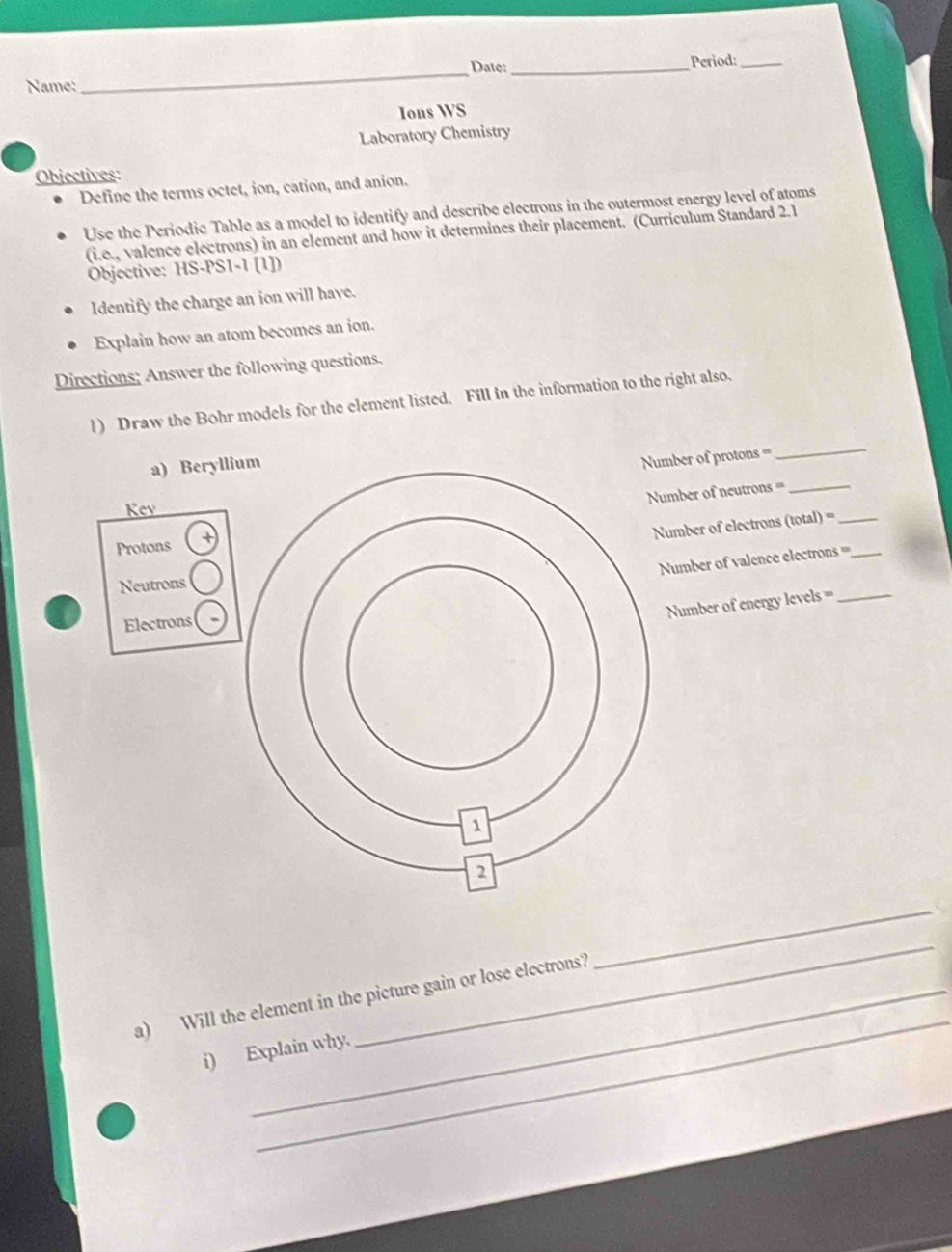 Date:_ Period:_ 
Name: 
_ 
Ions WS 
Laboratory Chemistry 
Objectives: 
Define the terms octet, ion, cation, and anion. 
Use the Periodic Table as a model to identify and describe electrons in the outermost energy level of atoms 
(i.e., valence electrons) in an element and how it determines their placement. (Curriculum Standard 2.1 
Objective: HS-PS1-1 [1]) 
Identify the charge an ion will have. 
Explain how an atom becomes an ion. 
Directions; Answer the following questions. 
l) Draw the Bohr models for the element listed. Fill in the information to the right also. 
a) Beryl 
mber of protons = 
_ 
umber of neutrons =_ 
Key 
Protons + 
umber of electrons (total) =_ 
Number of valence electrons ===_ 
Neutrons 
Number of energy levels =_ 
Electrons 
_ 
_ 
_ 
a) Will the element in the picture gain or lose electrons? 
i) Explain why.