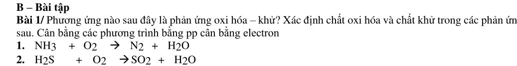 Bài tập 
Bài 1/ Phương ứng nào sau đây là phản ứng oxi hóa - khử? Xác định chất oxi hóa và chất khử trong các phản ứn 
sau. Cân bằng các phương trình bằng pp cân bằng electron 
1. NH3+O2to N2+H2O
2. H_2S+O_2to SO_2+H_2O