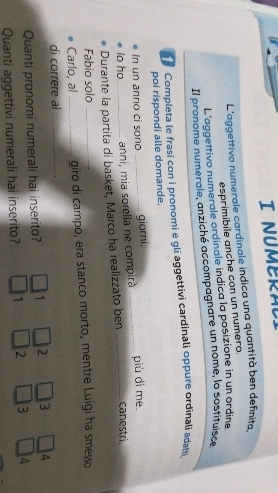 NUMERAL
L'aggettivo numerale cardinale indica una quantità ben definita,
esprimibile anche con un numero.
L'aggettivo numerale ordinale indica la posizione in un ordine.
Il pronome numerale, anziché accompagnare un nome, lo sostituisce.
Completa le frasi con i pronomi e gli aggettivi cardinali oppure ordinali adatti,
poi rispondi alle domande.
In un anno ci sono _giorni._
più di me.
anni, mia sorella ne compirà
Io ho canestri.
Durante la partita di basket, Marco ha realizzato ben_
Fabio solo
Carlo, al __giro di campo, era stanco morto, mentre Luigi ha smesso
di correre al_
1
2
3
Quanti pronomi numerali hai inserito? 4
Quanti aggettivi numerali hai inserito?
1
2
3
4