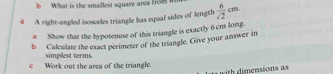 What is the smallest square area from 
4 A right-angled isosceles triangle has equal sides of length  6/sqrt(2) cm. 
a Show that the hypotenuse of this triangle is exactly 6cm long. 
b Calculate the exact perimeter of the triangle. Give your answer in 
simplest terms. 
c Work out the area of the triangle. 
with dimensions as