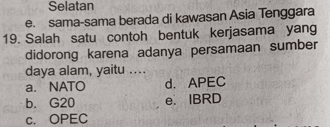 Selatan
e. sama-sama berada di kawasan Asia Tenggara
19. Salah satu contoh bentuk kerjasama yang
didorong karena adanya persamaan sumber
daya alam, yaitu ....
a. NATO d. APEC
b. G20 e. IBRD
c. OPEC