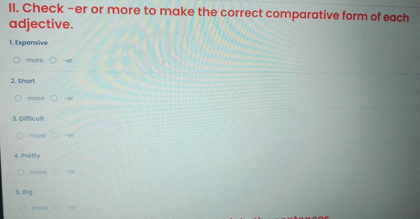 Check -er or more to make the correct comparative form of each 
adjective. 
1. Expensive 
more -er 
2. Short 
more -er 
3. Difficult 
more -er 
4. Pretty 
more -er 
5. Big 
more