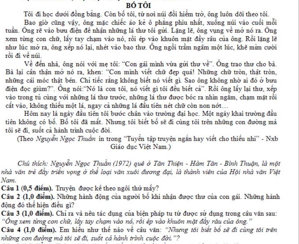 bó tôi
Tôi đi học dưới đồng bằng. Còn bố tôi, từ nơi núi đổi hiểm trở, ông luôn dõi theo tôi.
Bao giờ cũng vậy, ông mặc chiếc áo kẻ ô phăng phiu nhất, xuống núi vào cuối mỗi
tuần. Ông rẽ vào bưu điện để nhận những lá thư tôi gửi. Lặng lẽ, ông vụng về mở nó ra. Ông
xem từng con chữ, lấy tay chạm vào nó, rồi ép vào khuôn mặt đầy rầu của ông. Rồi lặng lẽ
như lúc mở ra, ông xếp nó lại, nhét vào bao thư. Ông ngồi trầm ngầm một lúc, khẽ mìm cười
rồi đi về núi.
Về đến nhà, ông nói với mẹ tôi: “Con gái mình vừa gửi thư về”. Ông trao thư cho bà.
Bà lại cần thận mở nó ra, khen: “Con mình viết chữ đẹp quá! Những chữ tròn, thật tròn,
những cái móc thật bén. Chỉ tiếc rằng không biết nó viết gì. Sao ông không nhờ ai đó ở bưu
điện đọc giùm?”. Ông nói:“Nó là con tôi, nó viết gì tôi đều biết cả”. Rồi ông lấy lại thư, xếp
vào trong tủ cùng với những lá thư trước, những lá thư được bóc ra nhìn ngắm, chạm mặt rồi
cất vào, không thiểu một lá, ngay cả những lá đầu tiên nét chữ còn non nớt..
Hôm nay là ngày đầu tiên tôi bước chân vào trường đại học. Một ngày khai trường đầu
tiên không có bổ. Bổ tôi đã mất. Nhưng tôi biết bổ sẽ đi cùng tôi trên những con đường mả
tôi sẽ đi, suốt cả hành trình cuộc đời.
(Theo Nguyễn Ngọc Thuần in trong “Tuyển tập truyện ngắn hay viết cho thiếu nhi” - Nxb
Giáo dục Việt Nam.)
Chú thích: Nguyễn Ngọc Thuần (1972) quê ở Tân Thiện - Hàm Tân - Bình Thuận, là một
nhà văn trẻ đầy triển vọng ở thể loại văn xuôi đương đại, là thành viên của Hội nhà văn Việt
Nam.
Câu 1 (0,5 điểm). Truyện được kể theo ngôi thứ mấy?
Câu 2 (1,0 điểm). Những hành động của người bố khi nhận được thư của con gái. Những hành
động đó thể hiện điều gì?
Câu 3 (1,0 điểm). Chỉ ra và nêu tác dụng của biện pháp tu từ được sử dụng trong cầu văn sau:
“Ông xem từng con chữ, lấy tay chạm vào nó, rồi ép vào khuôn mặt đầy râu của ông.”
Câu 4 (1,0 điểm). Em hiểu như thế nào về câu văn: “Nhưng tôi biết bố sẽ đi cùng tôi trên
những con đường mà tôi sẽ đi, suốt cả hành trình cuộc đời.'?