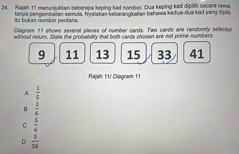 Rajah 11 menunjukkan beberapa keping kad nombor. Dua keping kad dipilih secara rawak
tanpa pengembalian semula. Nyatakan kebarangkalian bahawa kedua-dua kad yang dipilih
itu bukan nombor perdana.
Diagram 11 shows several pieces of number cards. Two cards are randomly selected
without return. State the probability that both cards chosen are not prime numbers.
9 11 13 15 33 41
Rajah 11/ Diagram 11
A  1/5 
B  1/6 
C  5/6 
D  5/36 