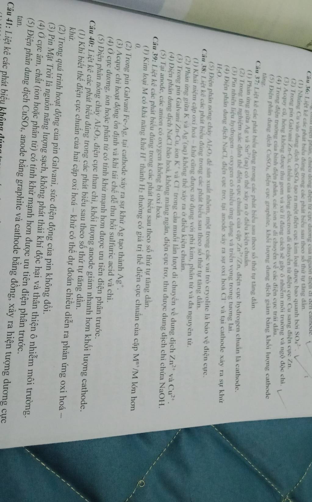 ện phán, chiều đóng điện từ cực đương của nguồn địện đidến camode.
Cầu 36: Liệt kê các phát biểu đúng trong các phát biểu sau theo số thứ tự tăng dân.
(1) Nhúng Cu vào dung dịch CuSO4 tạo ra một điện cực kim loại được bao quanh bởi SO_4^((2-).
(2) Trong pin Galvani Zn-Cu u, chiều của đòng electron đi chuyển từ điện cực Cu sang điện cực Zn.
(3) Acquy cũ, hóng không được thu gom và xứ lí đúng cách sẽ gây ô nhiêm môi trường và ngộ độc chì.
(4) Trong điện trường của binh điện phân, các ion sẽ di chuyển về các điện cực trái dầu.
(5) Điện phân dung dịch CuSO₄, điện cực graphite, khối lượng dung dịch giảm bằng khối lượng cathode
tăng.
Cầu 37: Liệt kê các phát biểu đúng trong các phát biểu sau theo số thứ tự tăng dần.
(1) Phản ứng giữa Ag và Sn^2+) (aq) có thể xây ra ở điều kiện chuẩn.
(2) Trong thí nghiệm xác định thể điện cực chuẩn của cặp Zn^(2+)/Zn , điện cực hydrogen chuẩn là cathode.
(3) Pin nhiên liệu hydrogen - oxygen có nhiều ứng dụng và triển vọng trong tương lai.
(4) Điện phân dung dịch NaCl, điện cực trơ, tại anode xây ra sự oxi hoá CI^- và tại cathode xảy ra sự khử
H>O.
(5) Điện phân nóng chảy AI_2O là để sản xuất nhôm, một trong các vai trò cryolite là báo vệ điện cực.
Cầu 38: Liệt kê các phát biểu đúng trong các phát biểu sau theo số thứ tự tăng dẫn.
(1) Khái niệm cặp oxỉ hoá - khử cũng được sử dụng với phi kim, phân tử và đa nguyên tử.
(2) Phản ứng giữa K và Ag '(aq) không thê xây ra ở điều kiện chuân.
(3) Trong pin Galvani Zn-Cu , ion K^+ và CI^- trong cầu muối lần lượt di chuyền về dung dịch Zn^(2+) và Cu^(2+).
(4) Điện phân dung dịch NaCl bão hoà, không màng ngăn, điện cực trơ, thu được dung dịch chi chứa NaOH.
(5) Tại anode, các anion có oxygen không bị oxi hoá.
Cầu 39: Liệt kê các phát biểu đúng trong các phát biểu sau theo số thứ tự tăng dần.
(1) Kim loại M có khả năng khử H^+ thành H₂ thường có giá trị thhat e
0. điện cực chuẩn của cặp M^(n+) /N 1 lớn hơn
(2) Trong pin Galvani Fe-Ag, tại cathode xây ra sự khử Ag tạo thành Ag*.
(3) Acquy chi hoạt động ồn định và khi tái chế dễ thu hồi sulfuric acid và chì.
(4) Ở cực dương, ion hoặc phân tử có tính khử mạnh hơn được ưu tiên điện phân trước.
(5) Điện phân nóng chảy Al_2O_3 , diện cực than chì, khối lượng anode giảm nhanh hơn khối lượng cathode.
Câu 40: Liệt kê các phát biểu đúng trong các phát biểu sau theo số thứ tự tăng dần.
khử.
(1) Khi biết thể điện cực chuẩn của hai cặp oxi hoá - khử có thể dự đoán chiều diễn ra phản ứng oxi hoá −
(2) Trong quá trình hoạt động của pin Galvani, sức điện động của pin không đổi.
(3) Pin Mặt Trời là nguồn năng lượng sạch, không phát thải khí độc hại và thân thiện ô nhiễm môi trường.
(4) Ở cực âm, chất (ion hoặc phân tử) có tính khử mạnh hơn được ưu tiên điện phân trước.
tan.
(5) Điện phân dung dịch CuSO_4 , anode bằng graphite và cathode bằng đồng, xảy ra hiện tượng dương cực
Câu 41: Liệt kê các phát biểu không đú